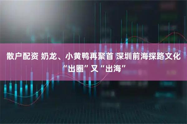 散户配资 奶龙、小黄鸭再聚首 深圳前海探路文化“出圈”又“出海”