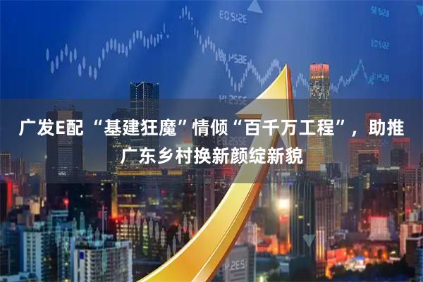广发E配 “基建狂魔”情倾“百千万工程”，助推广东乡村换新颜绽新貌
