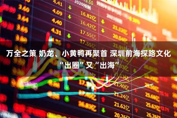 万全之策 奶龙、小黄鸭再聚首 深圳前海探路文化“出圈”又“出海”