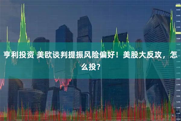 亨利投资 美欧谈判提振风险偏好！美股大反攻，怎么投？