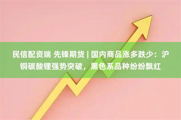 民信配资端 先锋期货 | 国内商品涨多跌少:沪铜碳酸锂强势突破,黑色系品种纷纷飘红