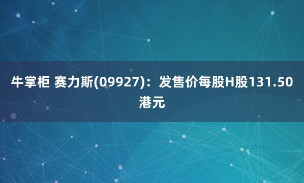 牛掌柜 赛力斯(09927):发售价每股H股131.50港元