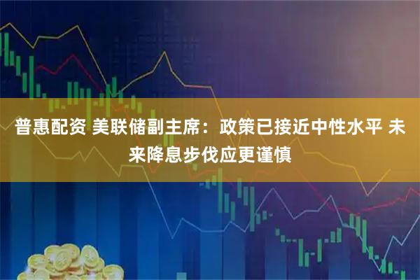 普惠配资 美联储副主席:政策已接近中性水平 未来降息步伐应更谨慎