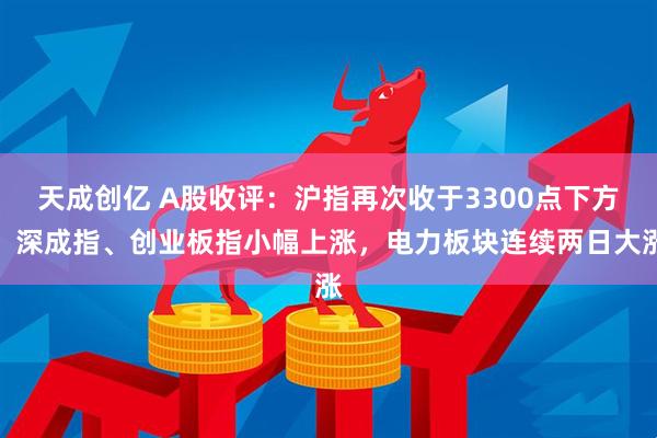 天成创亿 A股收评：沪指再次收于3300点下方，深成指、创业板指小幅上涨，电力板块连续两日大涨