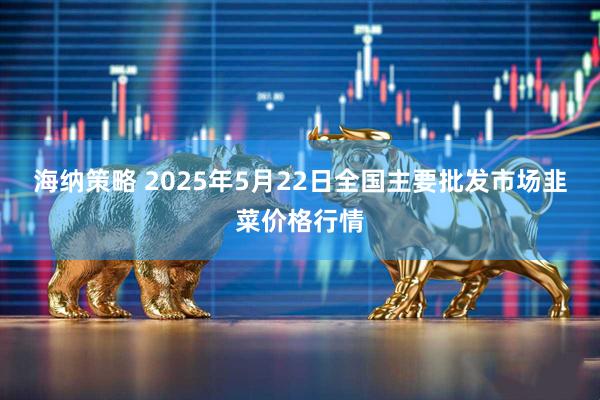 海纳策略 2025年5月22日全国主要批发市场韭菜价格行情
