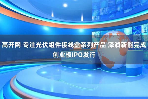 高开网 专注光伏组件接线盒系列产品 泽润新能完成创业板IPO发行