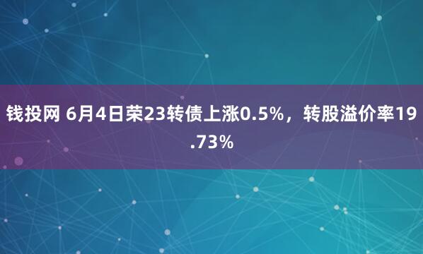 钱投网 6月4日荣23转债上涨0.5%,转股溢价率19.73%