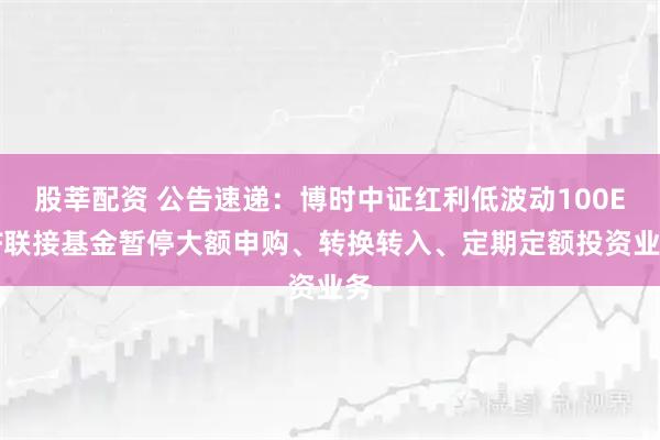 股莘配资 公告速递：博时中证红利低波动100ETF联接基金暂停大额申购、转换转入、定期定额投资业务