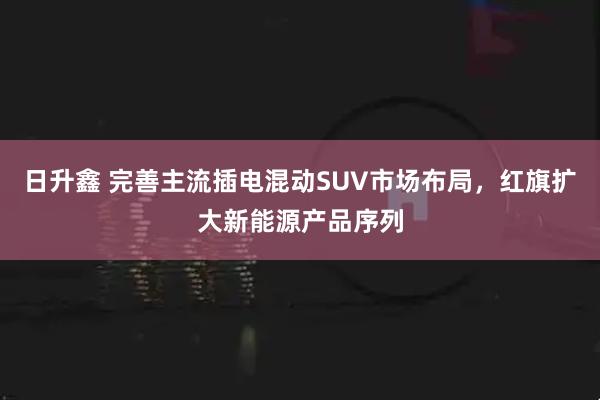 日升鑫 完善主流插电混动SUV市场布局，红旗扩大新能源产品序列