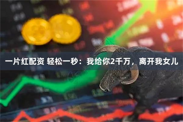 一片红配资 轻松一秒:我给你2千万,离开我女儿