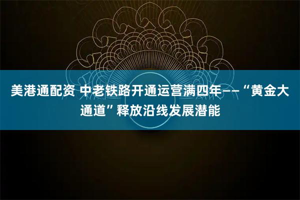 美港通配资 中老铁路开通运营满四年——“黄金大通道”释放沿线发展潜能