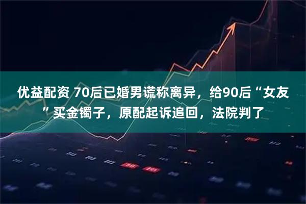 优益配资 70后已婚男谎称离异，给90后“女友”买金镯子，原配起诉追回，法院判了