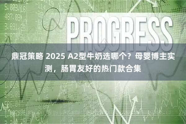 鼎冠策略 2025 A2型牛奶选哪个？母婴博主实测，肠胃友好的热门款合集