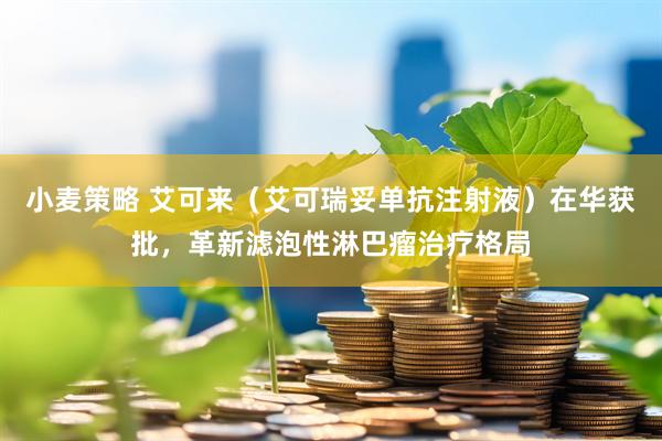 小麦策略 艾可来(艾可瑞妥单抗注射液)在华获批,革新滤泡性淋巴瘤治疗格局