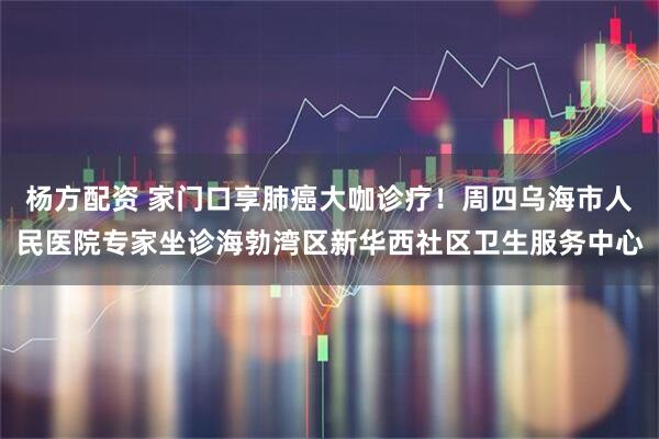 杨方配资 家门口享肺癌大咖诊疗!周四乌海市人民医院专家坐诊海勃湾区新华西社区卫生服务中心