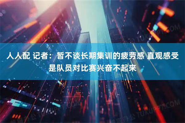 人人配 记者：暂不谈长期集训的疲劳感 直观感受是队员对比赛兴奋不起来