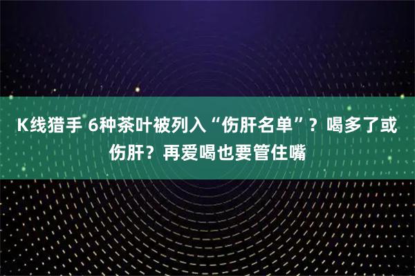 K线猎手 6种茶叶被列入“伤肝名单”？喝多了或伤肝？再爱喝也要管住嘴