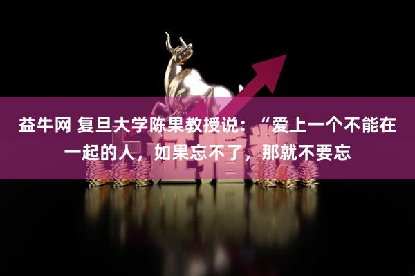 益牛网 复旦大学陈果教授说：“爱上一个不能在一起的人，如果忘不了，那就不要忘